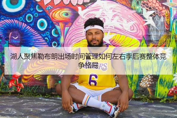 湖人聚焦勒布朗出场时间管理如何左右季后赛整体竞争格局