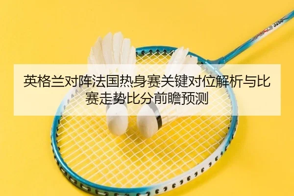 英格兰对阵法国热身赛关键对位解析与比赛走势比分前瞻预测