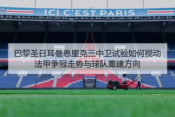 巴黎圣日耳曼恩里克三中卫试验如何搅动法甲争冠走势与球队重建方向