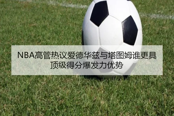 NBA高管热议爱德华兹与塔图姆谁更具顶级得分爆发力优势