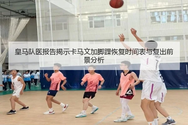 皇马队医报告揭示卡马文加脚踝恢复时间表与复出前景分析