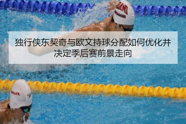 独行侠东契奇与欧文持球分配如何优化并决定季后赛前景走向
