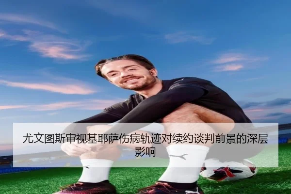 尤文图斯审视基耶萨伤病轨迹对续约谈判前景的深层影响