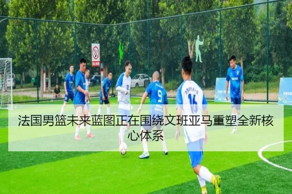 法国男篮未来蓝图正在围绕文班亚马重塑全新核心体系