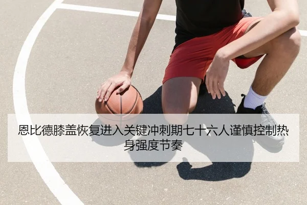 恩比德膝盖恢复进入关键冲刺期七十六人谨慎控制热身强度节奏