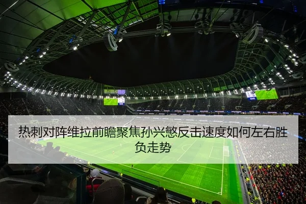 热刺对阵维拉前瞻聚焦孙兴慜反击速度如何左右胜负走势