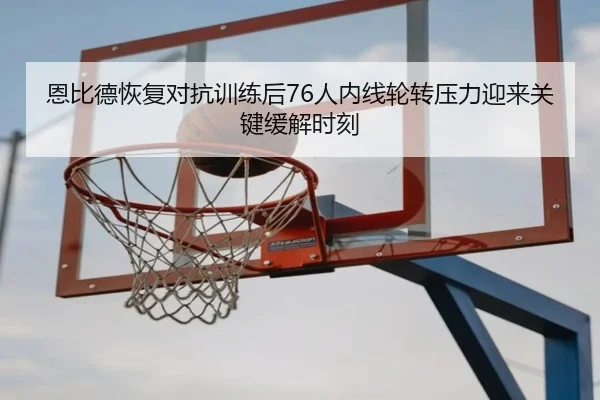 恩比德恢复对抗训练后76人内线轮转压力迎来关键缓解时刻